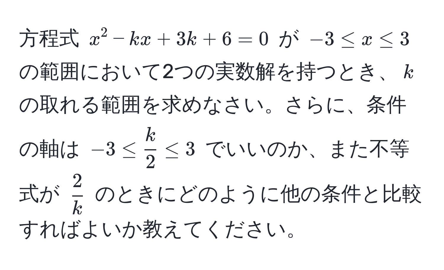 方程式 (x^(2 - kx + 3k + 6 = 0) が ( -3 ≤ x ≤ 3 ) の範囲において2つの実数解を持つとき、(k) の取れる範囲を求めなさい。さらに、条件の軸は (-3 ≤ frack)2 ≤ 3) でいいのか、また不等式が ( 2/k ) のときにどのように他の条件と比較すればよいか教えてください。