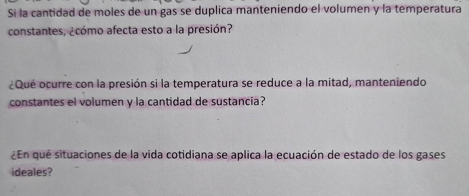 Si la cantidad de moles de un gas se duplica manteniendo el volumen y la temperatura 
constantes, ¿cómo afecta esto a la presión? 
¿Qué ocurre con la presión si la temperatura se reduce a la mitad, manteniendo 
constantes el volumen y la cantidad de sustancia? 
¿En qué situaciones de la vida cotidiana se aplica la ecuación de estado de los gases 
ideales?