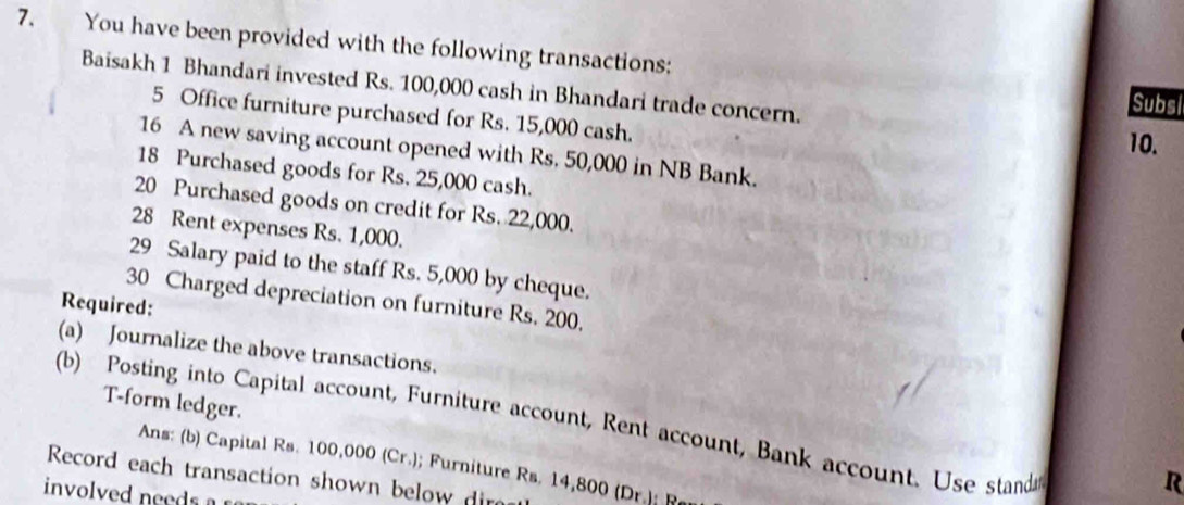 You have been provided with the following transactions: 
Baisakh 1 Bhandari invested Rs. 100,000 cash in Bhandari trade concern. 
Subsi 
5 Office furniture purchased for Rs. 15,000 cash. 
10. 
16 A new saving account opened with Rs. 50,000 in NB Bank. 
18 Purchased goods for Rs. 25,000 cash. 
20 Purchased goods on credit for Rs. 22,000. 
28 Rent expenses Rs. 1,000. 
29 Salary paid to the staff Rs. 5,000 by cheque. 
30 Charged depreciation on furniture Rs. 200, 
Required: 
(a) Journalize the above transactions. 
T-form ledger. 
(b) Posting into Capital account, Furniture account, Rent account, Bank account. Use standa 
Ans: (b) Capital Rs. 100,000 (Cr.); Furniture Rs. 14,800 (Dr.): R
Record each transaction shown below dire 
involved need s 
R