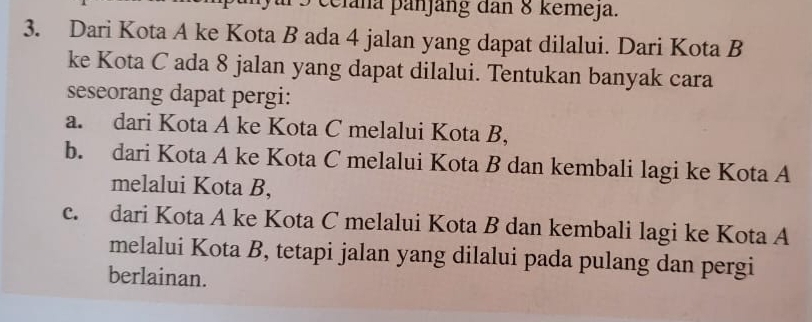 celana þanjäng dan 8 kemeja.
3. Dari Kota A ke Kota B ada 4 jalan yang dapat dilalui. Dari Kota B
ke Kota C ada 8 jalan yang dapat dilalui. Tentukan banyak cara
seseorang dapat pergi:
a. dari Kota A ke Kota C melalui Kota B,
b. dari Kota A ke Kota C melalui Kota B dan kembali lagi ke Kota A
melalui Kota B,
c. dari Kota A ke Kota C melalui Kota B dan kembali lagi ke Kota A
melalui Kota B, tetapi jalan yang dilalui pada pulang dan pergi
berlainan.