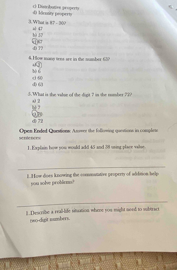 c) Distributive property
d) Identity property
3.What is 87 - 30?
a) 47
b) 57
Q67
d) 77
4.How many tens are in the number 63?
a) ③
b) 6
c) 60
d) 63
5.What is the value of the digit 7 in the number 72?
a) 2
b) 7
c) 70
d) 72
Open Ended Questions: Answer the following questions in complete
sentences:
1.Explain how you would add 45 and 38 using place value.
1.How does knowing the commutative property of addition help
you solve problems?
1.Describe a real-life situation where you might need to subtract
two-digit numbers.