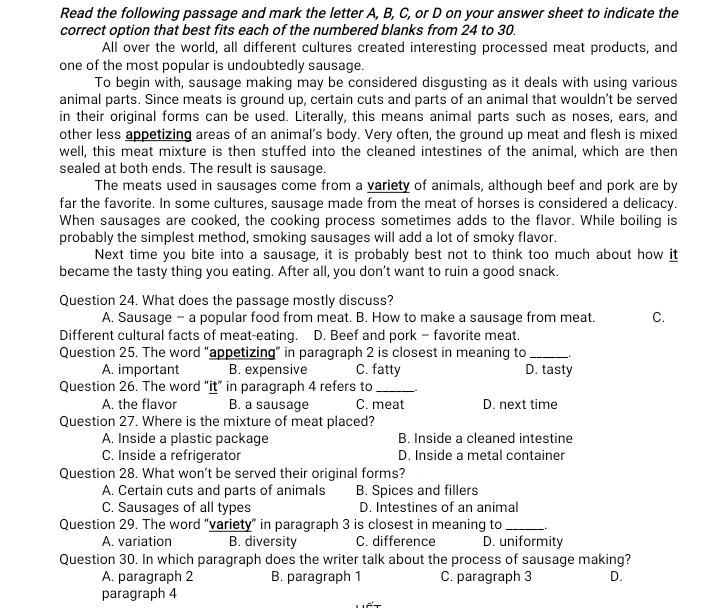 Read the following passage and mark the letter A, B, C, or D on your answer sheet to indicate the
correct option that best fits each of the numbered blanks from 24 to 30.
All over the world, all different cultures created interesting processed meat products, and
one of the most popular is undoubtedly sausage.
To begin with, sausage making may be considered disgusting as it deals with using various
animal parts. Since meats is ground up, certain cuts and parts of an animal that wouldn’t be served
in their original forms can be used. Literally, this means animal parts such as noses, ears, and
other less appetizing areas of an animal’s body. Very often, the ground up meat and flesh is mixed
well, this meat mixture is then stuffed into the cleaned intestines of the animal, which are then
sealed at both ends. The result is sausage.
The meats used in sausages come from a variety of animals, although beef and pork are by
far the favorite. In some cultures, sausage made from the meat of horses is considered a delicacy.
When sausages are cooked, the cooking process sometimes adds to the flavor. While boiling is
probably the simplest method, smoking sausages will add a lot of smoky flavor.
Next time you bite into a sausage, it is probably best not to think too much about how it
became the tasty thing you eating. After all, you don’t want to ruin a good snack.
Question 24. What does the passage mostly discuss?
A. Sausage - a popular food from meat. B. How to make a sausage from meat. C.
Different cultural facts of meat-eating. D. Beef and pork - favorite meat.
Question 25. The word “appetizing” in paragraph 2 is closest in meaning to_
A. important B. expensive C. fatty D. tasty
Question 26. The word “it” in paragraph 4 refers to_
A. the flavor B. a sausage C. meat D. next time
Question 27. Where is the mixture of meat placed?
A. Inside a plastic package B. Inside a cleaned intestine
C. Inside a refrigerator D. Inside a metal container
Question 28. What won't be served their original forms?
A. Certain cuts and parts of animals B. Spices and fillers
C. Sausages of all types D. Intestines of an animal
Question 29. The word "variety” in paragraph 3 is closest in meaning to_
A. variation B. diversity C. difference D. uniformity
Question 30. In which paragraph does the writer talk about the process of sausage making?
A. paragraph 2 B. paragraph 1 C. paragraph 3 D.
paragraph 4