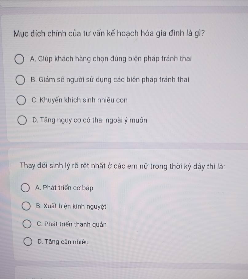 Mục đích chính của tư vấn kế hoạch hóa gia đình là gì?
A. Giúp khách hàng chọn đúng biện pháp tránh thai
B. Giảm số người sử dụng các biện pháp tránh thai
C. Khuyến khích sinh nhiều con
D. Tăng nguy cơ có thai ngoài ý muốn
Thay đổi sinh lý rõ rệt nhất ở các em nữ trong thời kỳ dậy thì là:
A. Phát triển cơ bắp
B. Xuất hiện kinh nguyệt
C. Phát triển thanh quản
D. Tăng cân nhiều