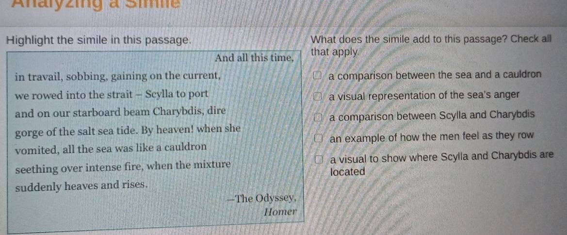 Anaryzing a Sime
Highlight the simile in this passage. What does the simile add to this passage? Check all
And all this time, that apply
in travail, sobbing, gaining on the current, a comparison between the sea and a cauldron
we rowed into the strait - Scylla to port a visual representation of the sea's anger
and on our starboard beam Charybdis, dire
a comparison between Scylla and Charybdis
gorge of the salt sea tide. By heaven! when she
an example of how the men feel as they row
vomited, all the sea was like a cauldron
seething over intense fire, when the mixture a visual to show where Scylla and Charybdis are
located
suddenly heaves and rises.
—The Odyssey.
Homer