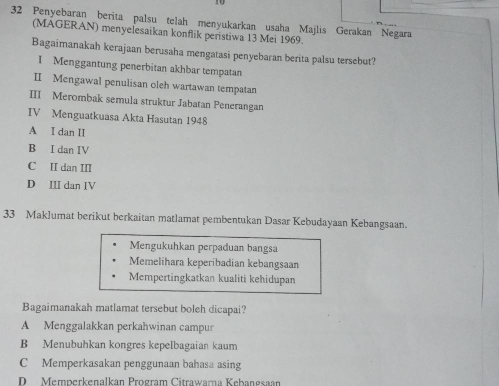 10
32 Penyebaran berita palsu telah menyukarkan usaha Majlis Gerakan Negara
(MAGERAN) menyelesaikan konflik peristiwa 13 Mei 1969.
Bagaimanakah kerajaan berusaha mengatasi penyebaran berita palsu tersebut?
I Menggantung penerbitan akhbar tempatan
II Mengawal penulisan oleh wartawan tempatan
III Merombak semula struktur Jabatan Penerangan
IV Menguatkuasa Akta Hasutan 1948
A I dan II
B I dan IV
C II dan III
D III dan IV
33 Maklumat berikut berkaitan matlamat pembentukan Dasar Kebudayaan Kebangsaan.
Mengukuhkan perpaduan bangsa
Memelihara keperibadian kebangsaan
Mempertingkatkan kualiti kehidupan
Bagaimanakah matlamat tersebut boleh dicapai?
A Menggalakkan perkahwinan campur
B Menubuhkan kongres kepelbagaian kaum
C Memperkasakan penggunaan bahasa asing
D Memperkenalkan Program Citrawarna Kebangsaan