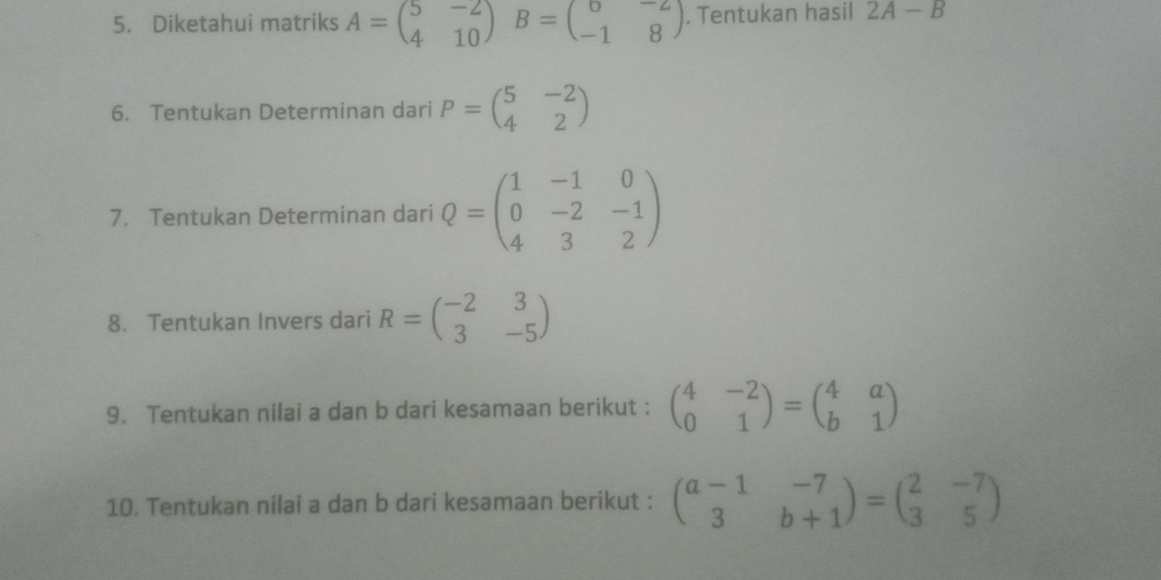 Diketahui matriks A=beginpmatrix 5&-2 4&10endpmatrix B=beginpmatrix 6&-2 -1&8endpmatrix. Tentukan hasil 2A-B
6. Tentukan Determinan dari P=beginpmatrix 5&-2 4&2endpmatrix
7. Tentukan Determinan dari Q=beginpmatrix 1&-1&0 0&-2&-1 4&3&2endpmatrix
8. Tentukan Invers dari R=beginpmatrix -2&3 3&-5endpmatrix
9. Tentukan nilai a dan b dari kesamaan berikut : beginpmatrix 4&-2 0&1endpmatrix =beginpmatrix 4&a b&1endpmatrix
10. Tentukan nilai a dan b dari kesamaan berikut : beginpmatrix a-1&-7 3&b+1endpmatrix =beginpmatrix 2&-7 3&5endpmatrix