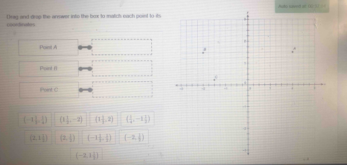 Auto saved at: 00:37.0
Drag and drop the answer into the box to match each point to its
coordinates
Point A
Point B
Point C
(-1 1/2 , 1/4 ) (1 1/2 ,-2) (1 1/2 ,2) ( 1/4 ,-1 1/2 )
(2,1 1/2 ) (2, 1/2 ) (-1 1/2 , 1/2 ) (-2, 1/2 )
(-2,1 1/2 )