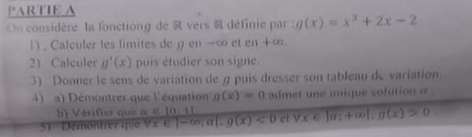 PARTIE A 
On considère la fonctiong de R vers R définie par : g(x)=x^3+2x-2
1) . Calculer les limites de g en -∞ et en +∞. 
2) Calculer g'(x) puis étudier son signe. 
3) Donner le sens de variation de g puis dresser son tableau de variation 
4) a) Démontrer que l'équation g(x)=0 admet une unique solution a 
érifer que □ 
51 Démontrer que Vx ∈ ]-∈fty; a .g(x)<0</tex> et forall x∈ |alpha |+∈fty |, g(x)>0