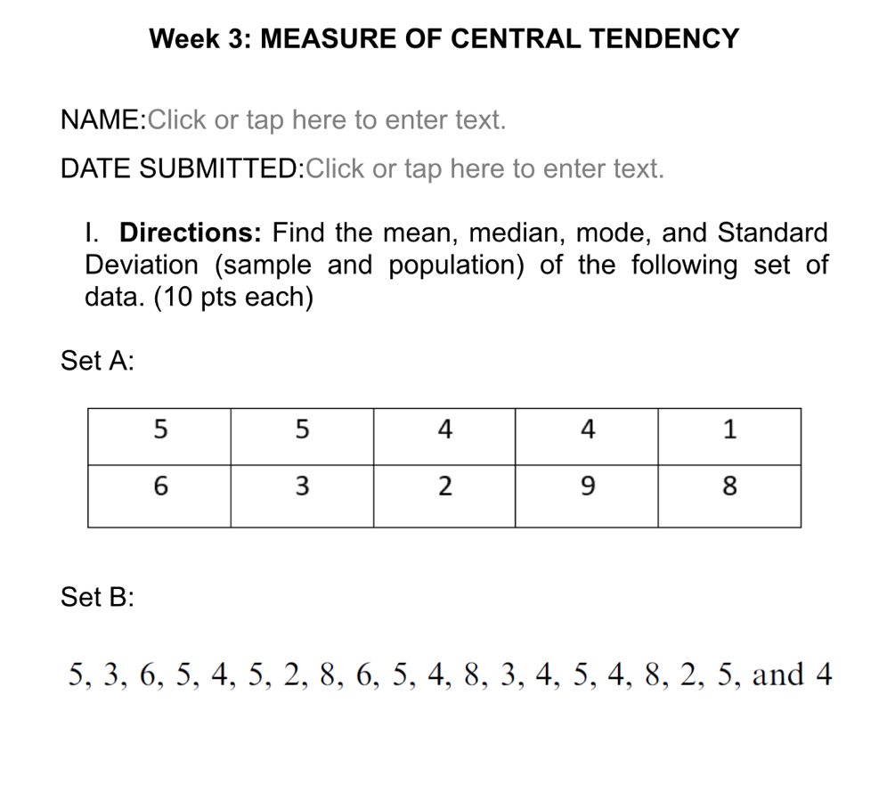 Week 3: MEASURE OF CENTRAL TENDENCY 
NAME:Click or tap here to enter text. 
DATE SUBMITTED:Click or tap here to enter text. 
I. Directions: Find the mean, median, mode, and Standard 
Deviation (sample and population) of the following set of 
data. (10 pts each) 
Set A: 
Set B:
5, 3, 6, 5, 4, 5, 2, 8, 6, 5, 4, 8, 3, 4, 5, 4, 8, 2, 5, and 4