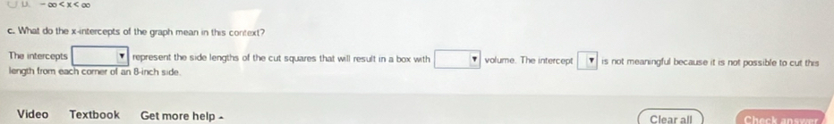 -∈fty
c. What do the x-intercepts of the graph mean in this context? 
The intercepts represent the side lengths of the cut squares that will result in a box with volume. The intercept is not meaningful because it is not possible to cut this 
length from each corer of an 8-inch side. 
Video Textbook Get more help- Clear all Check answer