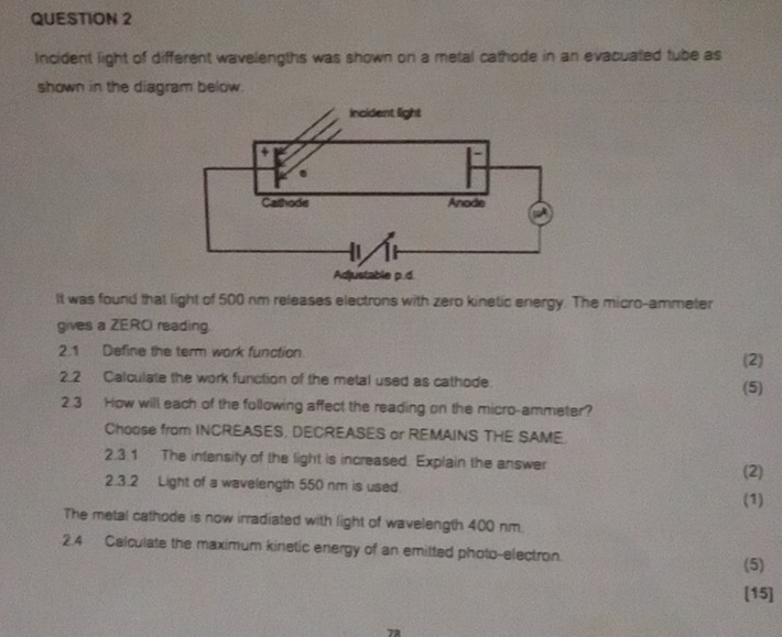 Incident light of different wavelengths was shown on a metal cathode in an evacuated tube as 
shown in the diagram below. 
It was found that light of 500 nm releases electrons with zero kinetic energy. The micro-ammeter 
gives a ZERO reading. 
2.1 Define the term work function (2) 
2.2 Calculate the work function of the metal used as cathode. (5) 
2 3 How will each of the following affect the reading on the micro-ammeter? 
Choose from INCREASES, DECREASES or REMAINS THE SAME. 
2.3.1 The intensity of the light is increased. Explain the answer 
(2) 
2.3.2 Light of a wavelength 550 nm is used. 
(1) 
The metal cathode is now irradiated with light of wavelength 400 nm. 
2.4 Calculate the maximum kinetic energy of an emitted photo-electron. 
(5) 
[15] 
72