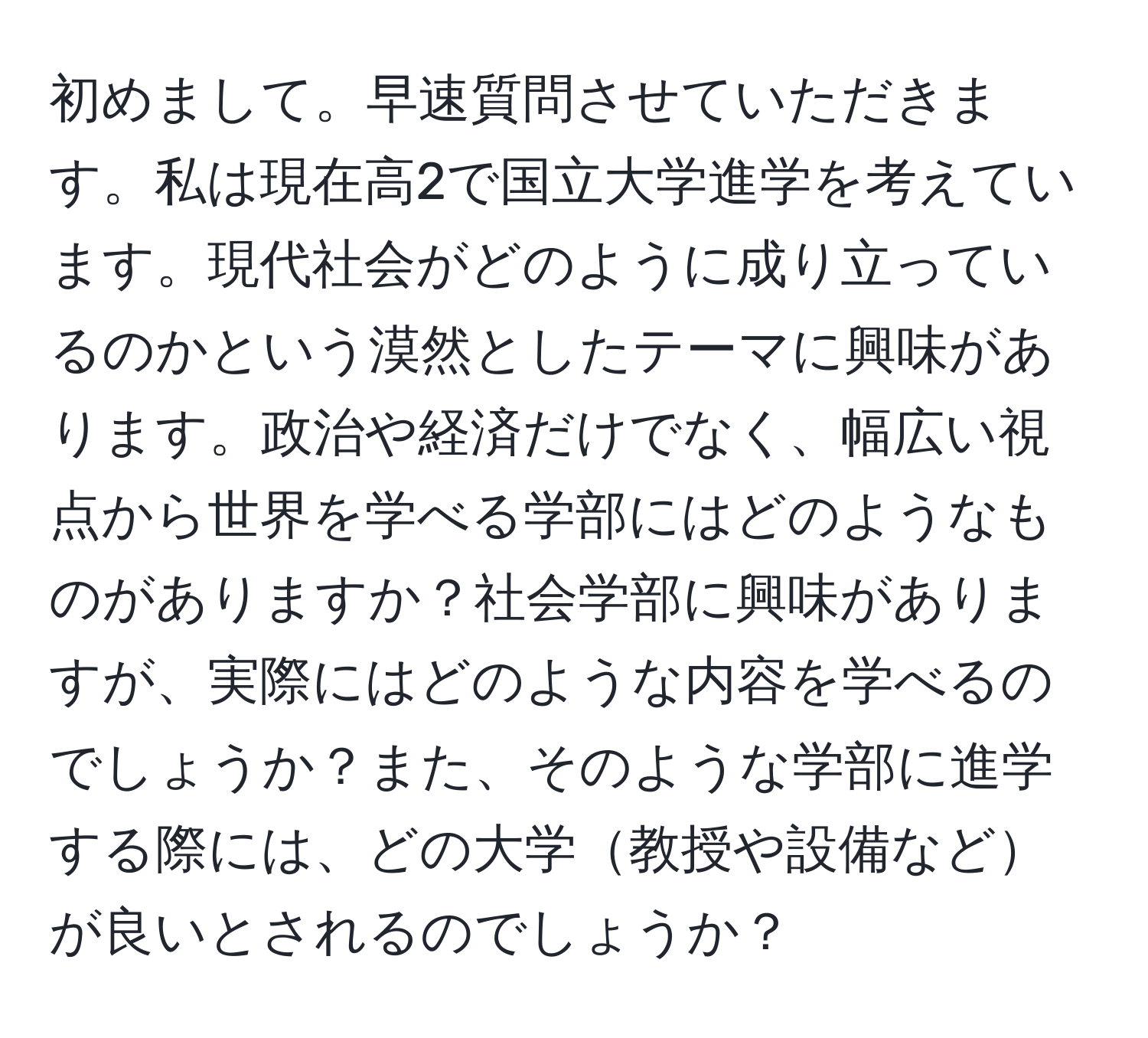 初めまして。早速質問させていただきます。私は現在高2で国立大学進学を考えています。現代社会がどのように成り立っているのかという漠然としたテーマに興味があります。政治や経済だけでなく、幅広い視点から世界を学べる学部にはどのようなものがありますか？社会学部に興味がありますが、実際にはどのような内容を学べるのでしょうか？また、そのような学部に進学する際には、どの大学教授や設備などが良いとされるのでしょうか？