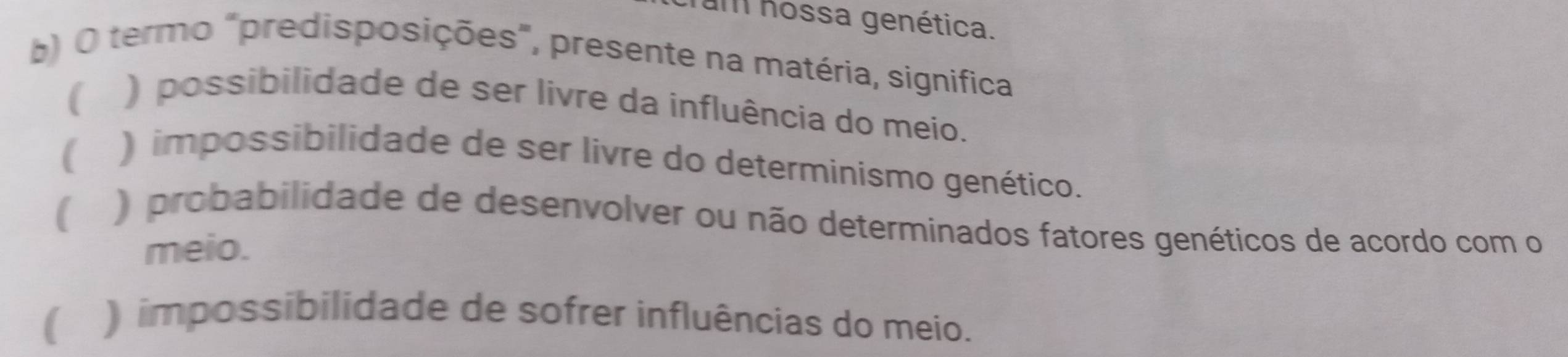 Tam hossa genética.
b) O termo "predisposições", presente na matéria, significa
( ) possibilidade de ser livre da influência do meio.
( ) impossibilidade de ser livre do determinismo genético.
) probabilidade de desenvolver ou não determinados fatores genéticos de acordo com o
meio.
) impossibilidade de sofrer influências do meio.