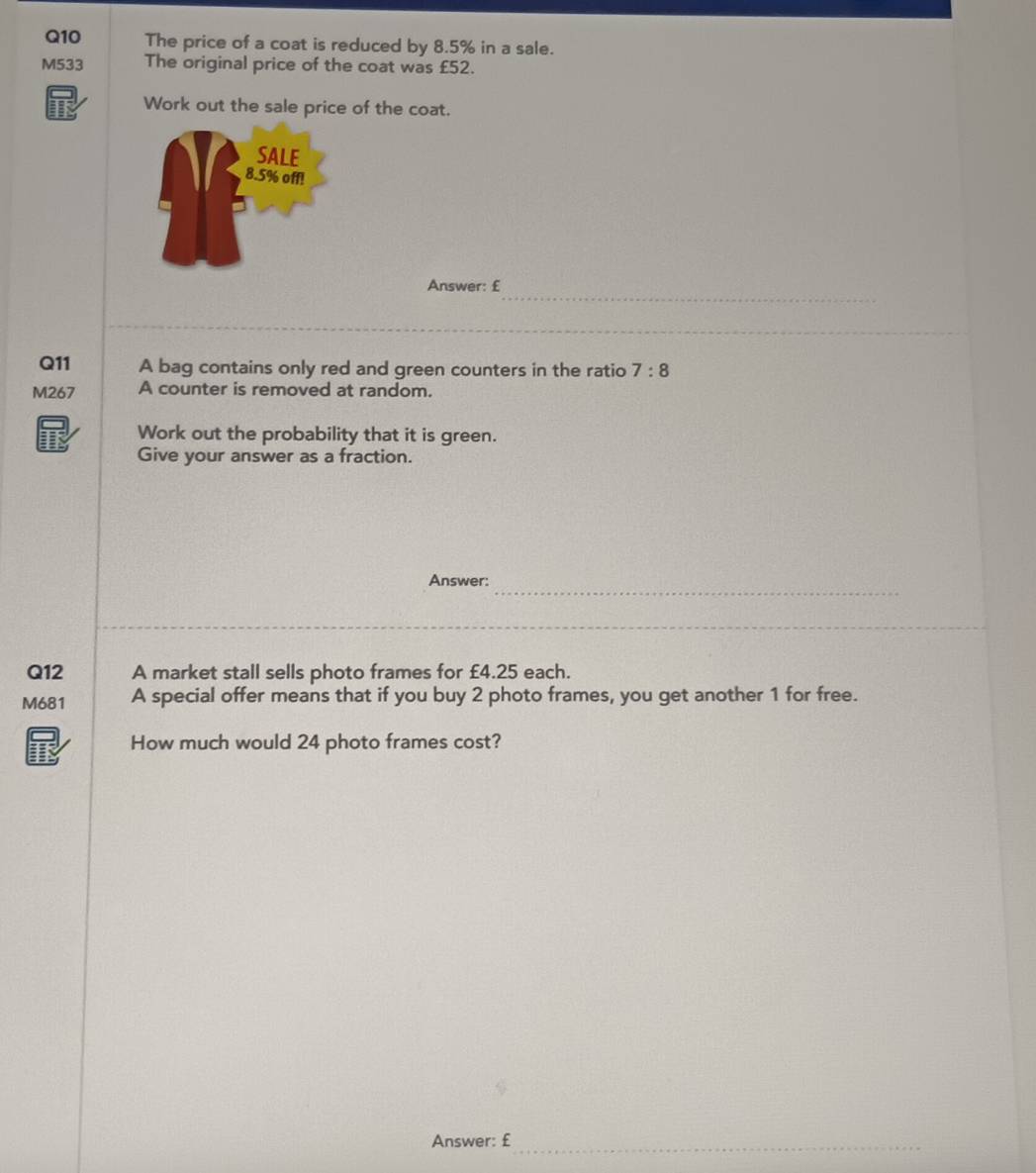 The price of a coat is reduced by 8.5% in a sale. 
M533 The original price of the coat was £52. 
TF Work out the sale price of the coat. 
_ 
Answer: £
Q11 A bag contains only red and green counters in the ratio 7:8
M267 A counter is removed at random. 
Work out the probability that it is green. 
Give your answer as a fraction. 
_ 
Answer: 
_ 
Q12 A market stall sells photo frames for £4.25 each. 
M681 A special offer means that if you buy 2 photo frames, you get another 1 for free. 
How much would 24 photo frames cost? 
Answer: £_