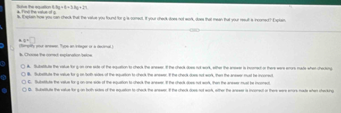 Solve the equation 8g+6=3.8g+21
a. Find the value of g. 
b. Explain how you can check that the value you found for g is correct. If your check does not work, does that mean that your result is incorrect? Explain. 
a c=□
(Simpilify your answer. Type an integer or a decimal.) 
b. Choose the correct explanation below 
A. Substitute the value for g on one side of the equation to check the answer. If the check does not work, either the answer is incorrect or there were errors made when checking. 
o B. Substitute the value for g on both sides of the equation to check the answer. If the check does not work, then the answer must be incorrect 
C. Substitute the value for g on one side of the equation to check the answer. If the check does not work, then the answer must be incorrect. 
D. Substitute the value for g on both sides of the equation to check the answer. If the check does not work, either the answer is incorrect or there were errors made when checking