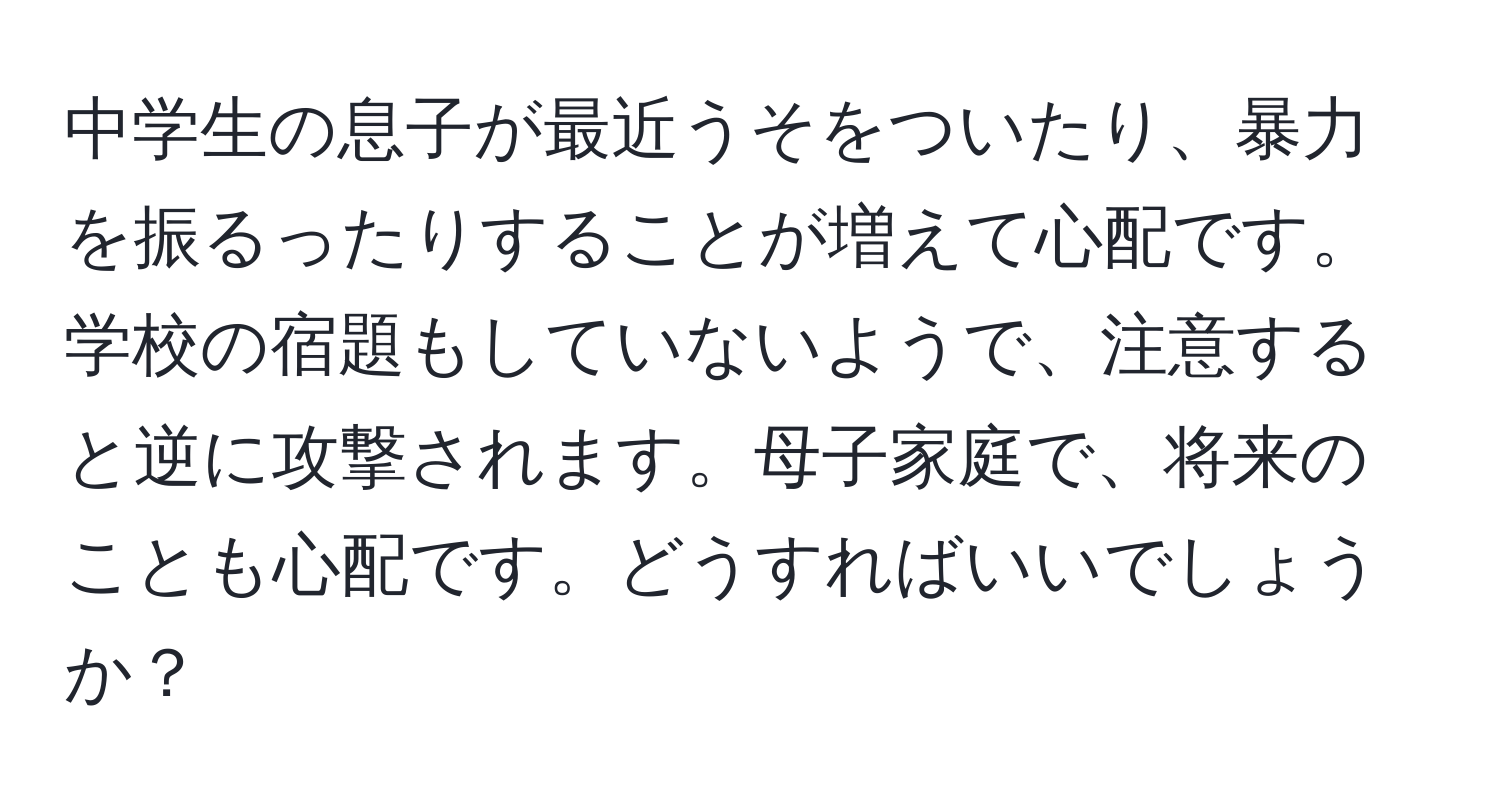 中学生の息子が最近うそをついたり、暴力を振るったりすることが増えて心配です。学校の宿題もしていないようで、注意すると逆に攻撃されます。母子家庭で、将来のことも心配です。どうすればいいでしょうか？