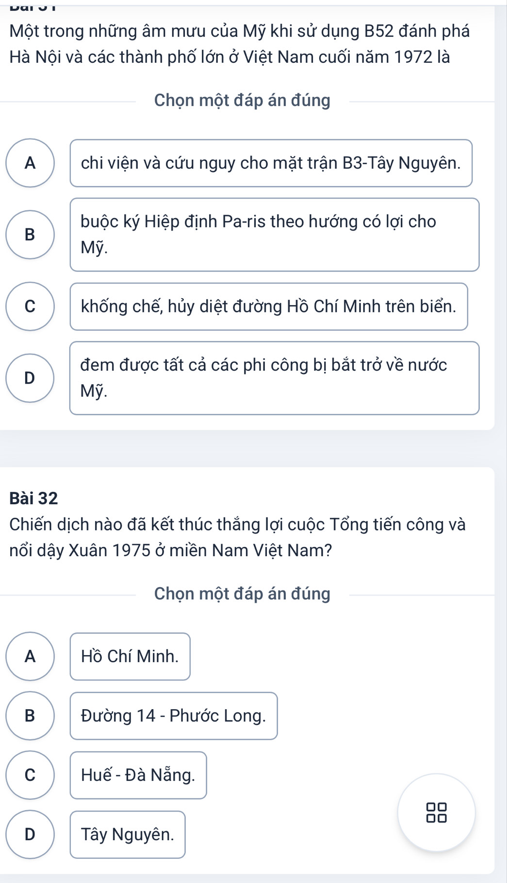 Một trong những âm mưu của Mỹ khi sử dụng B52 đánh phá
Hà Nội và các thành phố lớn ở Việt Nam cuối năm 1972 là
Chọn một đáp án đúng
A chi viện và cứu nguy cho mặt trận B3-Tây Nguyên.
buộc ký Hiệp định Pa-ris theo hướng có lợi cho
B
Mỹ.
C khống chế, hủy diệt đường Hồ Chí Minh trên biển.
đem được tất cả các phi công bị bắt trở về nước
D
Mỹ.
Bài 32
Chiến dịch nào đã kết thúc thắng lợi cuộc Tổng tiến công và
nổi dậy Xuân 1975 ở miền Nam Việt Nam?
Chọn một đáp án đúng
A Hồ Chí Minh.
B Đường 14 - Phước Long.
C Huế - Đà Nẵng.
D Tây Nguyên.