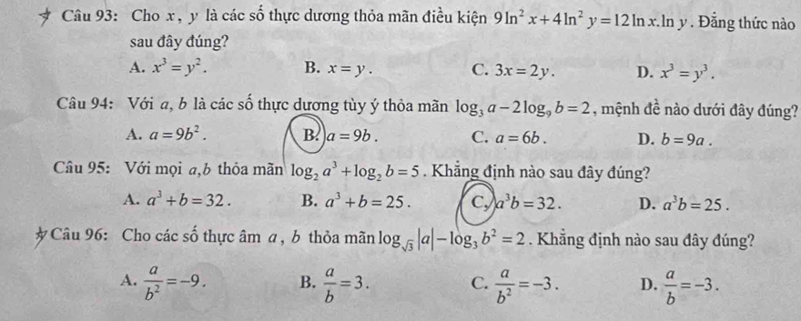 Cho x, y là các số thực dương thỏa mãn điều kiện 9ln^2x+4ln^2y=12ln x.ln y. Đẳng thức nào
sau đây đúng?
A. x^3=y^2. B. x=y. C. 3x=2y. D. x^3=y^3. 
Câu 94: Với a, b là các số thực dương tùy ý thỏa mãn log _3a-2log _9b=2 , mệnh đề nào dưới đây đúng?
A. a=9b^2. B. a=9b. C. a=6b. D. b=9a. 
Câu 95: Với mọi a,b thỏa mãn log _2a^3+log _2b=5. Khẳng định nào sau đây đúng?
A. a^3+b=32. B. a^3+b=25. Cy a^3b=32. D. a^3b=25. 
*Câu 96: Cho các số thực âm a, b thỏa mãn log _sqrt(3)|a|-log _3b^2=2 Khẳng định nào sau đây đúng?
A.  a/b^2 =-9. B.  a/b =3.  a/b^2 =-3. D.  a/b =-3. 
C.