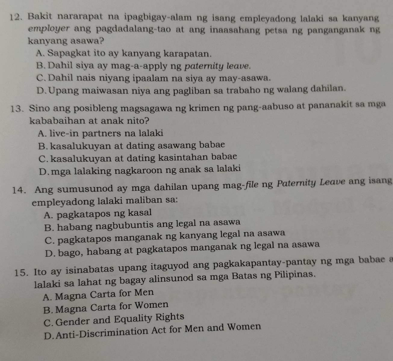 Bakit nararapat na ipagbigay-alam ng isang empleyadong lalaki sa kanyang
employer ang pagdadalang-tao at ang inaasahang petsa ng panganganak ng
kanyang asawa?
A. Sapagkat ito ay kanyang karapatan.
B. Dahil siya ay mag-a-apply ng paternity leave.
C. Dahil nais niyang ipaalam na siya ay may-asawa.
D. Upang maiwasan niya ang pagliban sa trabaho ng walang dahilan.
13. Sino ang posibleng magsagawa ng krimen ng pang-aabuso at pananakit sa mga
kababaihan at anak nito?
A. live-in partners na lalaki
B. kasalukuyan at dating asawang babae
C.kasalukuyan at dating kasintahan babae
D.mga lalaking nagkaroon ng anak sa lalaki
14. Ang sumusunod ay mga dahilan upang mag-file ng Paternity Leave ang isang
empleyadong lalaki maliban sa:
A. pagkatapos ng kasal
B. habang nagbubuntis ang legal na asawa
C. pagkatapos manganak ng kanyang legal na asawa
D. bago, habang at pagkatapos manganak ng legal na asawa
15. Ito ay isinabatas upang itaguyod ang pagkakapantay-pantay ng mga babae a
lalaki sa lahat ng bagay alinsunod sa mga Batas ng Pilipinas.
A. Magna Carta for Men
B. Magna Carta for Women
C. Gender and Equality Rights
D.Anti-Discrimination Act for Men and Women