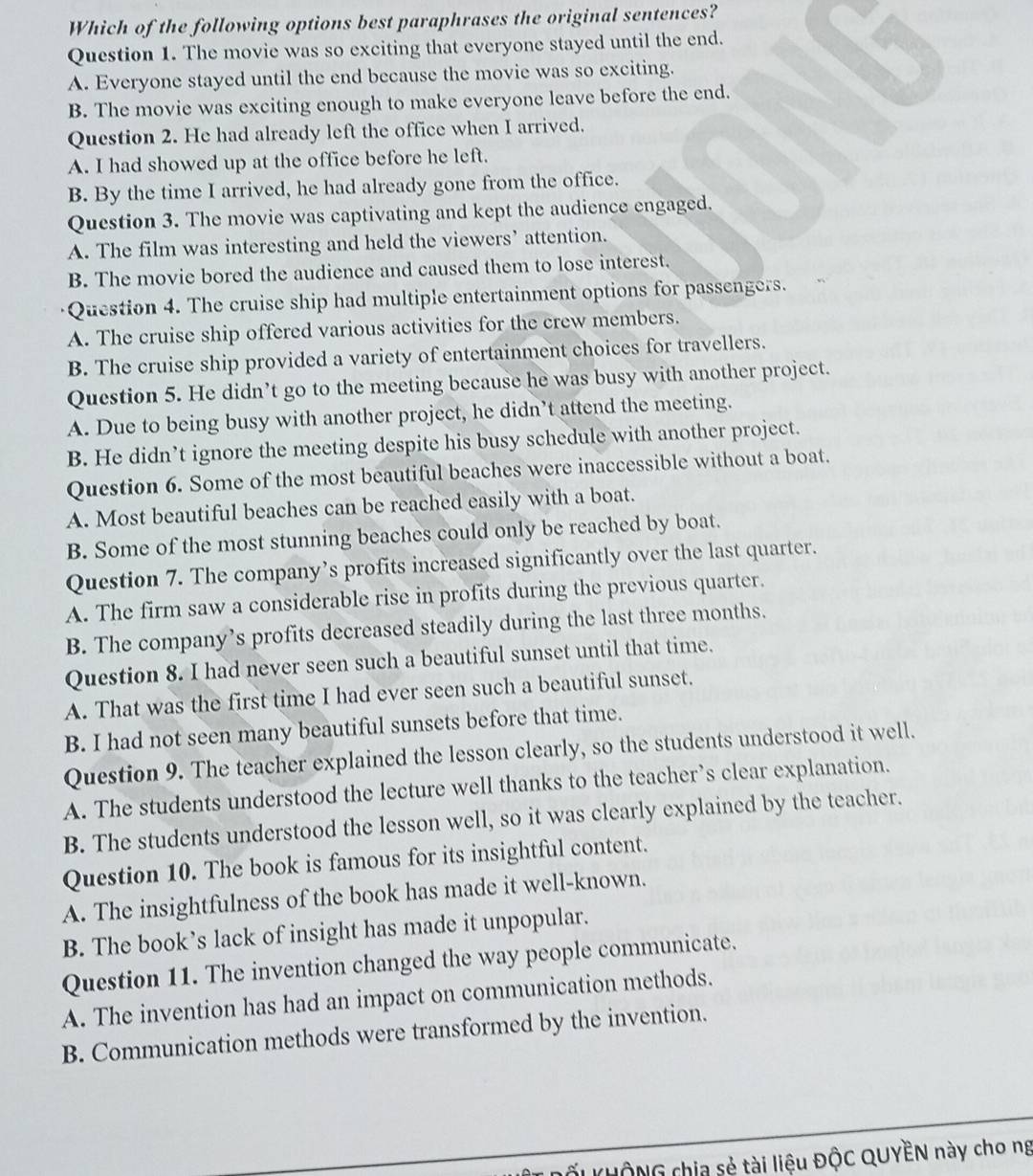 Which of the following options best paraphrases the original sentences?
Question 1. The movie was so exciting that everyone stayed until the end.
A. Everyone stayed until the end because the movie was so exciting.
B. The movie was exciting enough to make everyone leave before the end.
Question 2. He had already left the office when I arrived.
A. I had showed up at the office before he left.
B. By the time I arrived, he had already gone from the office.
Question 3. The movie was captivating and kept the audience engaged.
A. The film was interesting and held the viewers’ attention.
B. The movie bored the audience and caused them to lose interest.
Question 4. The cruise ship had multiple entertainment options for passengers.
A. The cruise ship offered various activities for the crew members.
B. The cruise ship provided a variety of entertainment choices for travellers.
Question 5. He didn’t go to the meeting because he was busy with another project.
A. Due to being busy with another project, he didn’t attend the meeting.
B. He didn’t ignore the meeting despite his busy schedule with another project.
Question 6. Some of the most beautiful beaches were inaccessible without a boat.
A. Most beautiful beaches can be reached easily with a boat.
B. Some of the most stunning beaches could only be reached by boat.
Question 7. The company’s profits increased significantly over the last quarter.
A. The firm saw a considerable rise in profits during the previous quarter.
B. The company’s profits decreased steadily during the last three months.
Question 8. I had never seen such a beautiful sunset until that time.
A. That was the first time I had ever seen such a beautiful sunset.
B. I had not seen many beautiful sunsets before that time.
Question 9. The teacher explained the lesson clearly, so the students understood it well.
A. The students understood the lecture well thanks to the teacher’s clear explanation.
B. The students understood the lesson well, so it was clearly explained by the teacher.
Question 10. The book is famous for its insightful content.
A. The insightfulness of the book has made it well-known.
B. The book’s lack of insight has made it unpopular.
Question 11. The invention changed the way people communicate.
A. The invention has had an impact on communication methods.
B. Communication methods were transformed by the invention.
LỞU UÔNG chia sẻ tài liệu ĐộC QUYÊN này cho ng