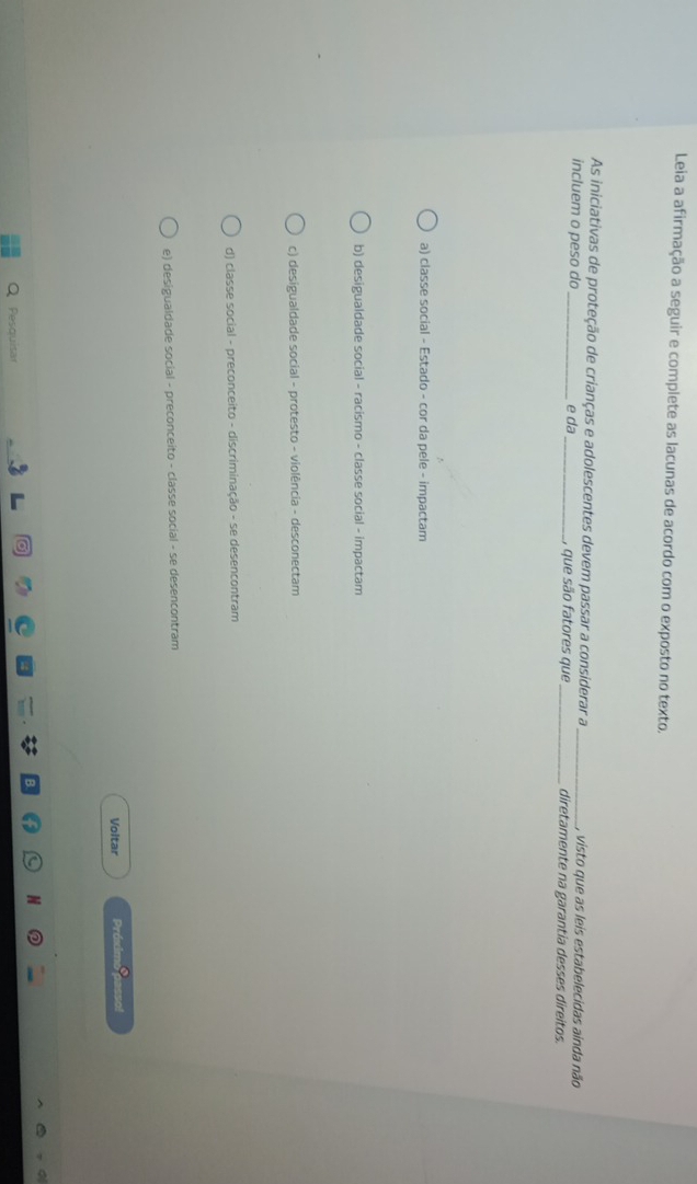 Leia a afirmação a seguir e complete as lacunas de acordo com o exposto no texto.
As iniciativas de proteção de crianças e adolescentes devem passar a considerar a_ , visto que as leis estabelecidas ainda não
incluem o peso do _e da _, que são fatores que_ diretamente na garantia desses direitos.
a) classe social - Estado - cor da pele - impactam
b) desigualdade social - racismo - classe social - impactam
c) desigualdade social - protesto - violência - desconectam
d) classe social - preconceito - discriminação - se desencontram
e) desigualdade social - preconceito - classe social - se desencontram
Voltar Prósimo asso
Pesquisar