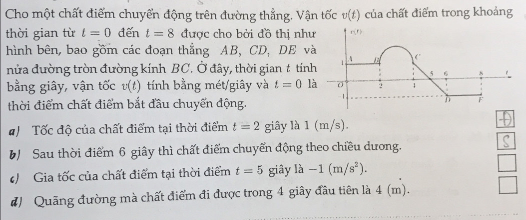 Cho một chất điểm chuyển động trên đường thẳng. Vận tốc v(t) của chất điểm trong khoảng
thời gian từ t=0 đến t=8 được cho bởi đồ thị như
hình bên, bao gồm các đoạn thẳng AB, CD, DE v
nửa đường tròn đường kính BC. Ở đây, thời gian t tính
bằng giây, vận tốc v(t) tính bằng mét/giây và t=0 l
thời điểm chất điểm bắt đầu chuyển động.
Tốc độ của chất điểm tại thời điểm t=2 giây là 1 (m/s).
b Sau thời điểm 6 giây thì chất điểm chuyển động theo chiều dương.
( Gia tốc của chất điểm tại thời điểm t=5 giây là -1(m/s^2).
#) Quãng đường mà chất điểm đi được trong 4 giây đầu tiên là 4 (m).