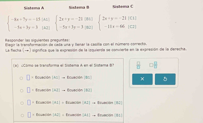 Sistema A Sistema B Sistema C
beginarrayl -8x+7y=-15(A1) -5x+3y=3(A2)endarray. beginarrayl 2x+y=-21[B1] -5x+3y=3[B2]endarray. beginarrayl 2x+y=-21[C1] -11x=66[C2]endarray.
Responder las siguientes preguntas:
Elegir la transformación de cada una y Ilenar la casilla con el número correcto.
La flecha (→) significa que la expresión de la izquierda se convierte en la expresión de la derecha.
(a) ¿Cómo se transforma el Sistema A en el Sistema B?  □ /□   □  □ /□  
× Ecuación [A1] → Ecuación [B1]
×
× Ecuación [A2] → Ecuación [B2]
× Ecuación [A1] + Ecuación [A2] → Ecuación [B2]
× Ecuación [A2] + Ecuación [A1] → Ecuación [B1]