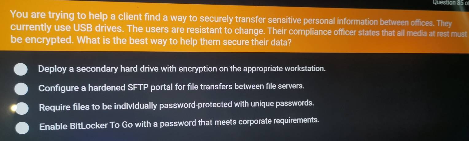 You are trying to help a client find a way to securely transfer sensitive personal information between offices. They
currently use USB drives. The users are resistant to change. Their compliance officer states that all media at rest must
be encrypted. What is the best way to help them secure their data?
Deploy a secondary hard drive with encryption on the appropriate workstation.
Configure a hardened SFTP portal for file transfers between file servers.
Require files to be individually password-protected with unique passwords.
Enable BitLocker To Go with a password that meets corporate requirements.