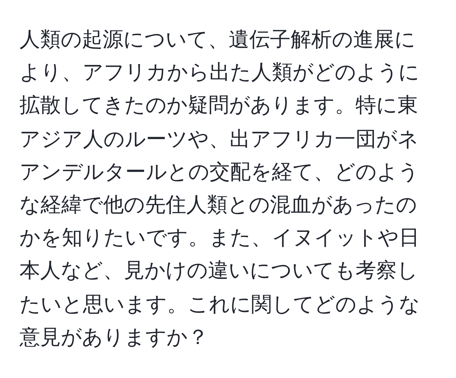 人類の起源について、遺伝子解析の進展により、アフリカから出た人類がどのように拡散してきたのか疑問があります。特に東アジア人のルーツや、出アフリカ一団がネアンデルタールとの交配を経て、どのような経緯で他の先住人類との混血があったのかを知りたいです。また、イヌイットや日本人など、見かけの違いについても考察したいと思います。これに関してどのような意見がありますか？