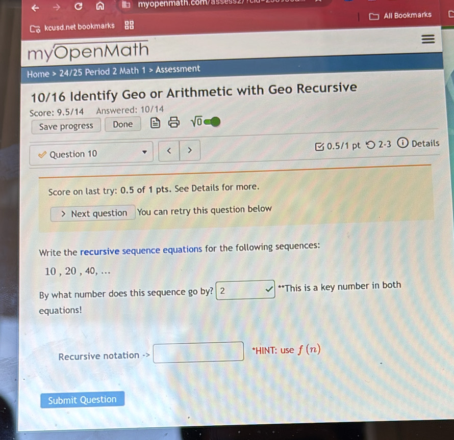 All Bookmarks 
kcusd.net bookmarks 
myOpenMath 
Home > 24/25 Period 2 Math 1 > Assessment 
10/16 Identify Geo or Arithmetic with Geo Recursive 
Score: 9.5/14 Answered: 10/14 
Save progress Done sqrt(0) 
Question 10 ζ 0.5/1 pt つ 2-3 ⓘ Details 
Score on last try: 0.5 of 1 pts. See Details for more. 
Next question You can retry this question below 
Write the recursive sequence equations for the following sequences:
10 , 20 , 40, ... 
By what number does this sequence go by? 2 **This is a key number in both 
equations! 
Recursive notation -> □ □ □  □  □ /□   *HINT: use f(n)
Submit Question