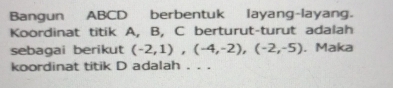 Bangun ABCD berbentuk layang-layang. 
Koordinat titik A, B, C berturut-turut adalah 
sebagai berikut (-2,1),(-4,-2), (-2,-5). Maka 
koordinat titik D adalah . . .