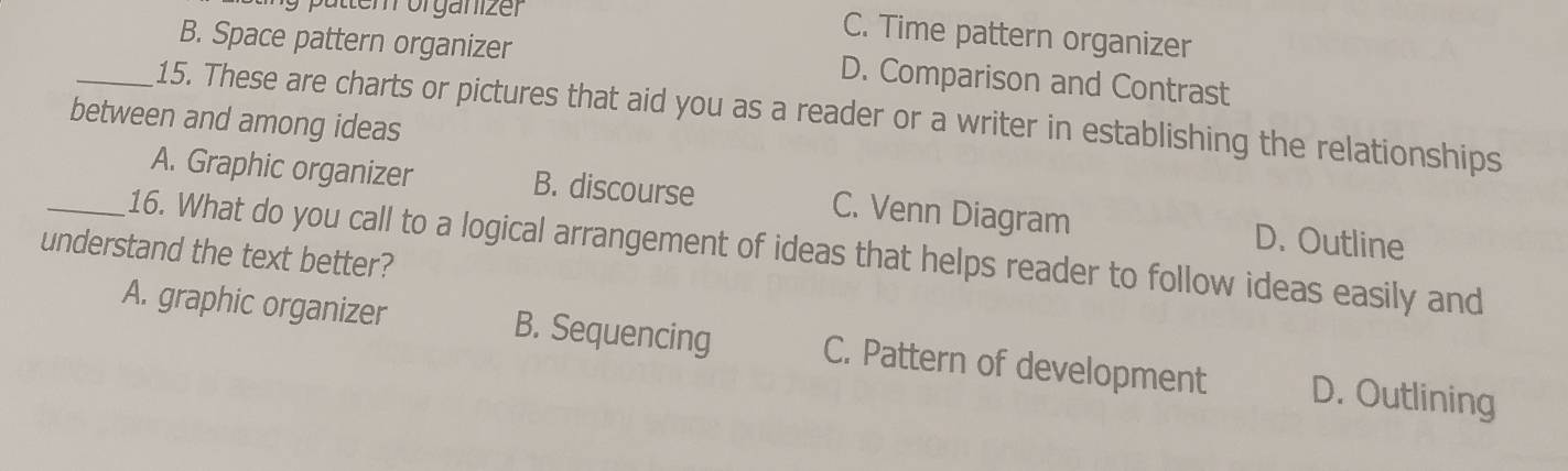 ttem organizer
C. Time pattern organizer
B. Space pattern organizer D. Comparison and Contrast
between and among ideas 15. These are charts or pictures that aid you as a reader or a writer in establishing the relationships
A. Graphic organizer B. discourse C. Venn Diagram D. Outline
_16. What do you call to a logical arrangement of ideas that helps reader to follow ideas easily and
understand the text better?
A. graphic organizer B. Sequencing C. Pattern of development D. Outlining