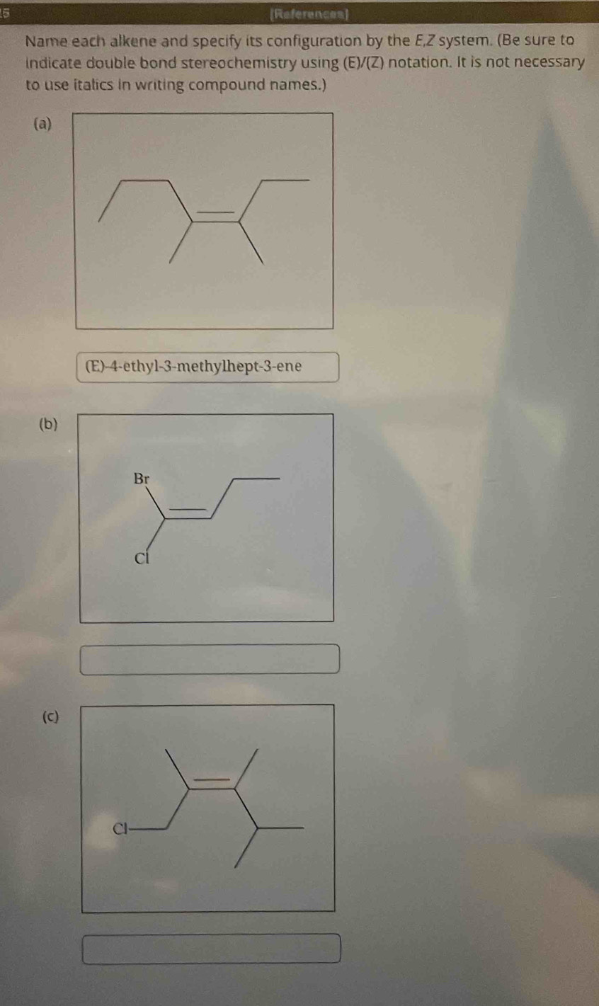 6 [References] 
Name each alkene and specify its configuration by the E, Z system. (Be sure to 
indicate double bond stereochemistry using (E)/(Z) notation. It is not necessary 
to use italics in writing compound names.) 
(a) 
(E) -4 -ethyl -3 -methylhept -3 -ene 
(b) 
(c)