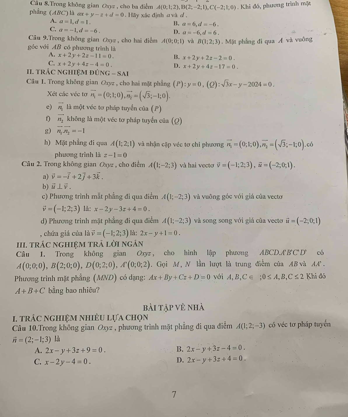 Câu 8.Trong không gian Oxyz , cho ba điểm A(0;1;2),B(2;-2;1),C(-2;1;0). Khi đó, phương trình mặt
phẳng (ABC)là ax+y-z+d=0. Hãy xác định a và d .
A. a=1,d=1.
B. a=6,d=-6.
C. a=-1,d=-6.
D. a=-6,d=6.
Câu 9.Trong không gian Oxyz , cho hai điểm A(0;0;1) và B(1;2;3). Mặt phẳng đi qua Á và vuông
góc với AB có phương trình là
A. x+2y+2z-11=0.
B. x+2y+2z-2=0.
C. x+2y+4z-4=0.
D. x+2y+4z-17=0.
II. TRÁC NGHIỆM ĐÚNG - SAI
Câu 1. Trong không gian Oxyz , cho hai mặt phẳng (P): y=0,(Q):sqrt(3)x-y-2024=0.
Xét các véc tơ vector n_1=(0;1;0),vector n_2=(sqrt(3);-1;0).
e) vector n_1 là một véc tơ pháp tuyến của (P)
f) vector n_2 không là một véc tơ pháp tuyến của ( o)
g) vector n_1.vector n_2=-1
h) Mặt phẳng đi qua A(1;2;1) và nhận cặp véc tơ chỉ phương vector n_1=(0;1;0),vector n_2=(sqrt(3);-1;0).có
phương trình là z-1=0
Câu 2. Trong không gian Oxyz , cho điểm A(1;-2;3) và hai vectơ vector v=(-1;2;3),vector u=(-2;0;1).
a) vector v=-vector i+2vector j+3vector k.
b) vector u⊥ vector v.
c) Phương trình mắt phẳng đi qua điểm A(1;-2;3) và vuông góc với giá của vectơ
vector v=(-1;2;3) là: x-2y-3z+4=0.
d) Phương trình mặt phẳng đi qua điểm A(1;-2;3) và song song với giá của vectơ vector u=(-2;0;1)
, chứa giá của lavector v=(-1;2;3) là: 2x-y+1=0.
III. TRÁC NGHIỆM TRẢ LỜI NGắN
Câu 1. Trong không gian Oxyz , cho hình lập phương ABCD.AB'C'D có
A(0;0;0),B(2;0;0),D(0;2;0),A^,(0;0;2). Gọi M, N lần lượt là trung điểm của AB và AA.
Phương trình mặt phẳng (MND) có dạng: Ax+By+Cz+D=0 với A,B,C∈ ;0≤ A,B,C≤ 2 Khi đó
A+B+C bằng bao nhiêu?
bài tập vẻ nhà
I. TRÁC NGHIỆM NHIÊU LựA CHọN
Câu 10.Trong không gian Oxyz , phương trình mặt phẳng đi qua điểm A(1;2;-3) có véc tơ pháp tuyến
vector n=(2;-1;3) là
A. 2x-y+3z+9=0. B. 2x-y+3z-4=0.
C. x-2y-4=0. D. 2x-y+3z+4=0.
7