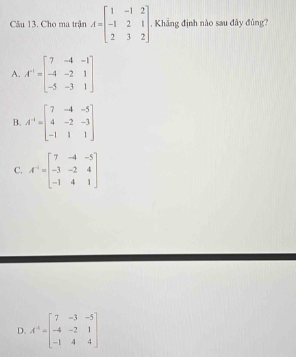 Cho ma trận A=beginbmatrix 1&-1&2 -1&2&1 2&3&2endbmatrix. Khẳng định nào sau đây đúng?
A. A^(-1)=beginbmatrix 7&-4&-1 -4&-2&1 -5&-3&1endbmatrix
B. A^(-1)=beginbmatrix 7&-4&-5 4&-2&-3 -1&1&1endbmatrix
C. A^(-1)=beginbmatrix 7&-4&-5 -3&-2&4 -1&4&1endbmatrix
D. A^(-1)=beginbmatrix 7&-3&-5 -4&-2&1 -1&4&4endbmatrix