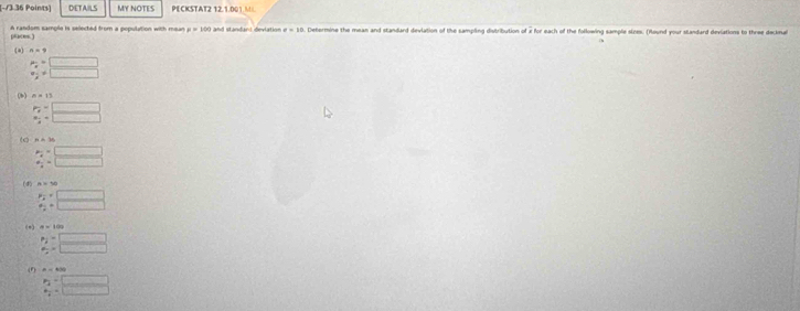 DETAILS MY NOTES PECKSTAT2 12.1.001 M 
pc ) A random sample is selected from a population with mean mu =100 and standand devlation sigma =10. Determine the mean and standard devlation of the sampling distribution of x for each of the following sample sizes. (Round your standard deviations to three decknal 
(a) n=9
beginarrayr ·  vn
(b) n=11
beginarrayr p_2=□  w_1=□ endarray
(c n=10
beginarrayr A_2=^m=□ endarray 
(d) A=50
beginarrayr p:□  a_2=□ endarray
( ∞ ) a=100
2:□
(1) B=400
frac p_2p_2=□