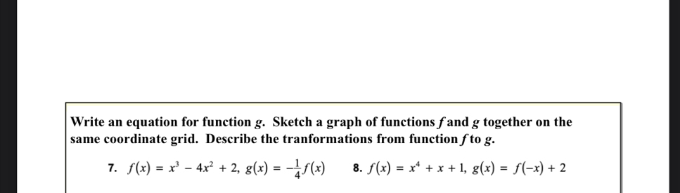 Write an equation for function g. Sketch a graph of functions f and g together on the
same coordinate grid. Describe the tranformations from function ƒ to g.
7. f(x)=x^3-4x^2+2, g(x)=- 1/4 f(x) 8. f(x)=x^4+x+1, g(x)=f(-x)+2