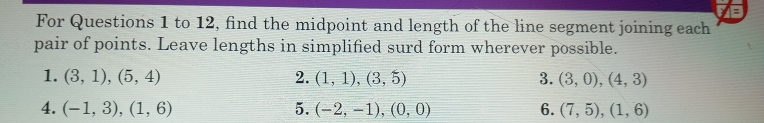 For Questions 1 to 12, find the midpoint and length of the line segment joining each 
pair of points. Leave lengths in simplified surd form wherever possible. 
1. (3,1),(5,4) 2. (1,1),(3,5) 3. (3,0), (4,3)
4. (-1,3), (1,6) 5. (-2,-1), (0,0) 6. (7,5), (1,6)