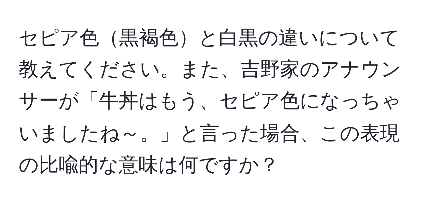 セピア色黒褐色と白黒の違いについて教えてください。また、吉野家のアナウンサーが「牛丼はもう、セピア色になっちゃいましたね～。」と言った場合、この表現の比喩的な意味は何ですか？