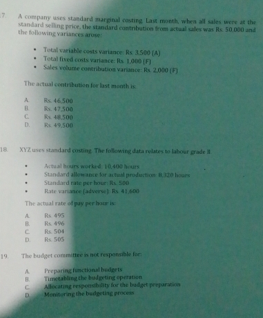 A company uses standard marginal costing. Last month, when all sales were at the
standard selling price, the standard contribution from actual sales was Rs. 50,000 and
the following variances arose:
Total variable costs variance: Rs. 3,500 (A)
Total fixed costs variance: Rs 1.000 [F]
Sales volume contribution variance: Rs. 2,000 (F)
The actual contribution for last month is:
A. Rs. 46,500
B. Rs. 47,500
C. Rs. 48,500
D. Rs. 49,500
18. XYZ uses standard costing. The following data relates to labour grade II.
Actual hours worked: 10,400 hours
Standard allowance for actual production: 8,320 hours
Standard rate per hour : Rs. 500
Rate variance (adverse): Rs. 41,600
The actual rate of pay per hour is:
A. Rs 495
B. Rs. 496
C. Rs. 504
D. Rs. 505
19. The budget committee is not responsible for:
A. Preparing functional budgets
H. Timetabling the budgeting operation
C. Allocating responsibility for the budget preparation
DMonitoring the budgeting process