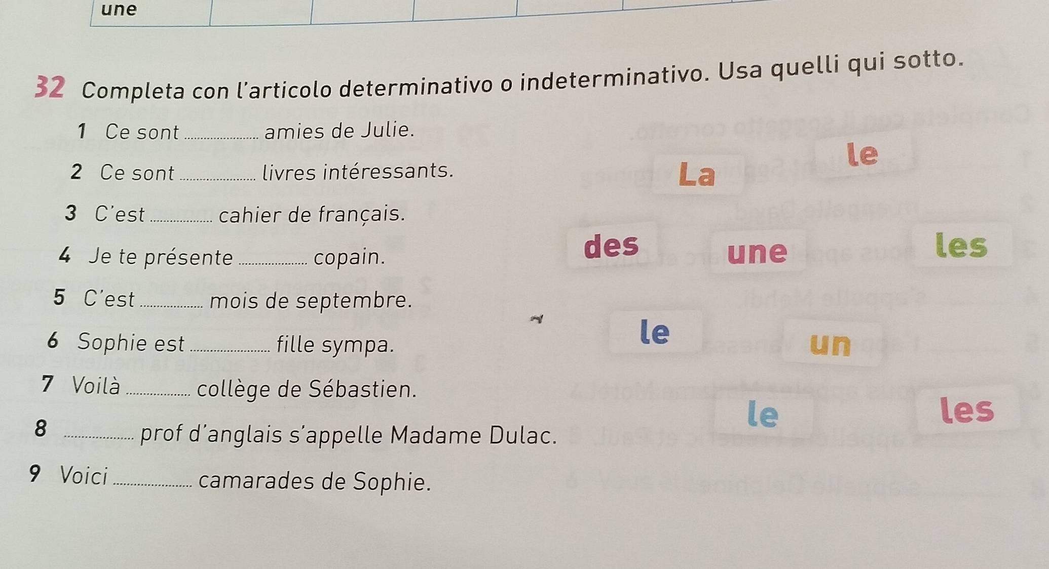 une 
32 Completa con l’articolo determinativo o indeterminativo. Usa quelli qui sotto. 
1 Ce sont_ amies de Julie. 
le 
2 Ce sont_ livres intéressants. .a 
3 C'est cahier de français. 
des les 
4 Je te présente _copain. une 
5 C'est _mois de septembre. 
le 
6 Sophie est _fille sympa. un 
7 Voilà_ 
collège de Sébastien. 
_8 
le les 
prof d’anglais s’appelle Madame Dulac. 
9 Voici_ 
camarades de Sophie.