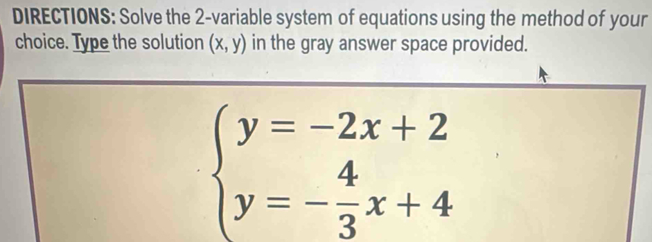 DIRECTIONS: Solve the 2 -variable system of equations using the method of your
choice. Type the solution (x,y) in the gray answer space provided.
beginarrayl y=-2x+2 y=- 4/3 x+4endarray.