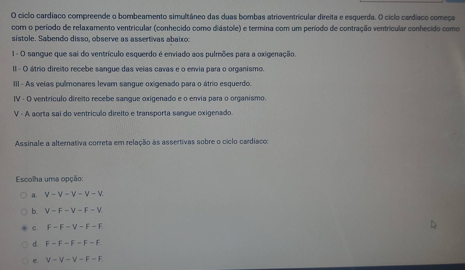 ciclo cardíaco compreende o bombeamento simultâneo das duas bombas atrioventricular direita e esquerda. O ciclo cardíaco começa
com o período de relaxamento ventricular (conhecido como diástole) e termina com um período de contração ventricular conhecido como
sístole. Sabendo disso, observe as assertivas abaixo:
I - O sangue que sai do ventrículo esquerdo é enviado aos pulmões para a oxigenação.
II - O átrio direito recebe sangue das veias cavas e o envia para o organismo.
III - As veias pulmonares levam sangue oxigenado para o átrio esquerdo.
IV - O ventrículo direito recebe sangue oxigenado e o envia para o organismo.
V - A aorta sai do ventrículo direito e transporta sangue oxigenado.
Assinale a alternativa correta em relação às assertivas sobre o ciclo cardíaco:
Escolha uma opção:
a. V-V-V-V-V.
b. V-F-V-F-V.
C. F-F-V-F-F.
d. F-F-F-F-F.
e. V-V-V-F-F.