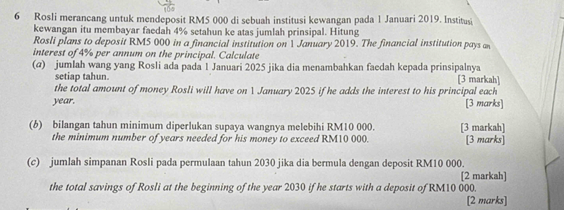 Rosli merancang untuk mendeposit RM5 000 di sebuah institusi kewangan pada 1 Januari 2019. Institusi 
kewangan itu membayar faedah 4% setahun ke atas jumlah prinsipal. Hitung 
Rosli plans to deposit RM5 000 in a financial institution on 1 January 2019. The financial institution pays an 
interest of 4% per annum on the principal. Calculate 
(@) jumlah wang yang Rosli ada pada 1 Januari 2025 jika dia menambahkan faedah kepada prinsipalnya 
setiap tahun. [3 markah] 
the total amount of money Rosli will have on 1 January 2025 if he adds the interest to his principal each
year. [3 marks] 
(6) bilangan tahun minimum diperlukan supaya wangnya melebihi RM10 000. [3 markah] 
the minimum number of years needed for his money to exceed RM10 000. [3 marks] 
(c) jumlah simpanan Rosli pada permulaan tahun 2030 jika dia bermula dengan deposit RM10 000. 
[2 markah] 
the total savings of Rosli at the beginning of the year 2030 if he starts with a deposit of RM10 000. 
[2 marks]