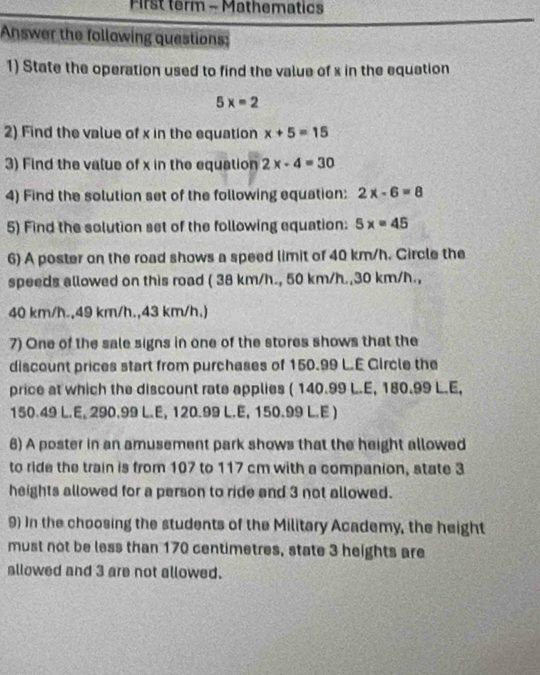 First term - Mathematics 
Answer the follawing questions: 
1) State the operation used to find the value of x in the equation
5x=2
2) Find the value of x in the equation x+5=15
3) Find the value of x in the equation 2x-4=30
4) Find the solution set of the following equation: 2x-6=8
5) Find the solution set of the following equation: 5x=45
6) A poster on the road shows a speed limit of 40 km/h. Circle the 
speeds allowed on this road ( 38 km/h., 50 km/h., 30 km/h.,
40 km/h., 49 km/h., 43 km/h.) 
7) One of the sale signs in one of the stores shows that the 
discount prices start from purchases of 150.99 L.E Gircle the 
price at which the discount rate applies ( 140.99 L.E, 180.99 L.E,
150.49 L.E, 290.99 L.E, 120.99 L.E, 150.99 L.E )
6) A poster in an amusement park shows that the height allowed 
to ride the train is from 107 to 117 cm with a companion, state 3
heights allowed for a person to ride and 3 not allowed. 
9) In the choosing the students of the Military Academy, the height 
must not be less than 170 centimetres, state 3 heights are 
allowed and 3 are not allowed.