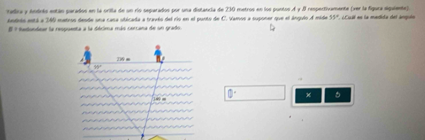 radira y Andrés están parados en la orilla de un río separados por una distancia de 230 metros en los puntos A y B respectivamente (ver la figura siguiente). 
Aedets está a 240 metros desde una casa ubicada a través del río en el punto de C. Vamos a suponer que el ánguio A mide e C a sla medida del ánguio 55°
E 7 tadondeer la respuenta a la décima más cercana de un grado.
239 m
15°
0
 enclosecircle1°
%