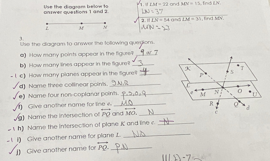 Use the diagram below to 1. If LM=22 and MN=15 , find LN. 
answer questions 1 and 2. 
2. If LN=54 and LM=31 , find MN.
L M N
3. 
Use the diagram to answer the following questions. 
a) How many points appear in the figure?_ 
b) How many lines appear in the figure?_ 
c) How many planes appear in the figure?_ 
d) Name three collinear points._ 
e) Name four non-coplanar points. _ 
f) Give another name for line £._ 
g) Name the intersection of overleftrightarrow PQ and overleftrightarrow MO. _ 
_ 
h) Name the intersection of plane K and line c._ 
i) Give another name for plane L. 
j) Give another name for overleftrightarrow PQ. _