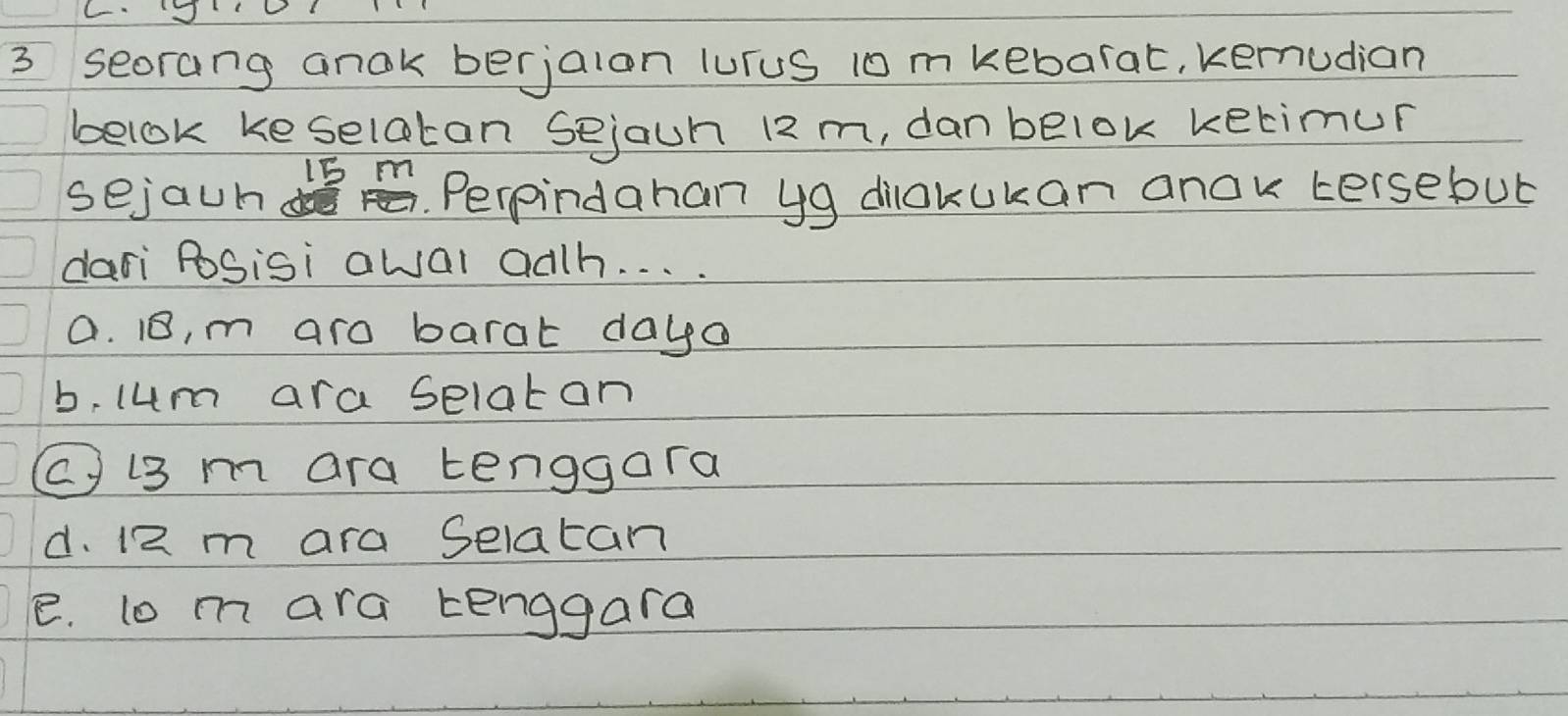 seorang anok berjaion luruS 10 m kebarat, kernudian
belok keselatan sejaun 12 m, dan belok ketimur
15 m
sejaun ddos . Perpindahan yg dilakukan anok tersebut
dari PoSisi awal adh. . . .
a. 1, m aro barat daya
b, lum ara selatan
C i3 m ara tenggora
d. 12 m ara Selatan
e. lo m ara kenggara