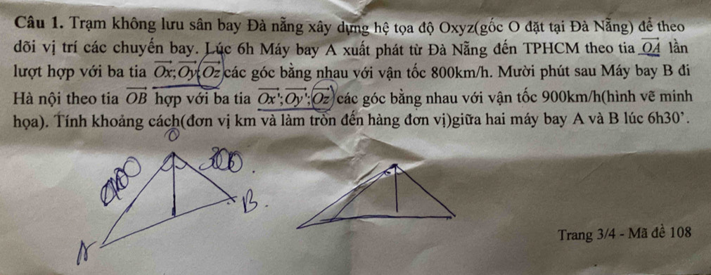 Trạm không lưu sân bay Đà nẵng xây dựng hệ tọa độ Oxyz (gốc O đặt tại Đà Nẵng) để theo 
đõi vị trí các chuyến bay. Lúc 6h Máy bay A xuất phát từ Đà Nẵng đến TPHCM theo tia vector OA lần 
lượt hợp với ba tia vector Ox; vector Oy; vector Oz các góc bằng nhau với vận tốc 800km/h. Mười phút sau Máy bay B đi 
Hà nội theo tia vector OB hợp với ba tia vector Ox; vector Oy; vector Oz các góc bằng nhau với vận tốc 900km/h (hình vẽ minh 
họa). Tính khoảng cách(đơn vị km và làm trồn đến hàng đơn vị)giữa hai máy bay A và B lúc 6 h30 )°. 
Trang 3/4 - Mã đề 108