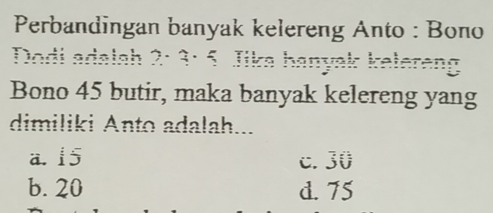 Perbandingan banyak kelereng Anto : Bono


Bono 45 butir, maka banyak kelereng yang
dimiliki Anto adalah...
a. 15 c. 30
b. 20 d. 75